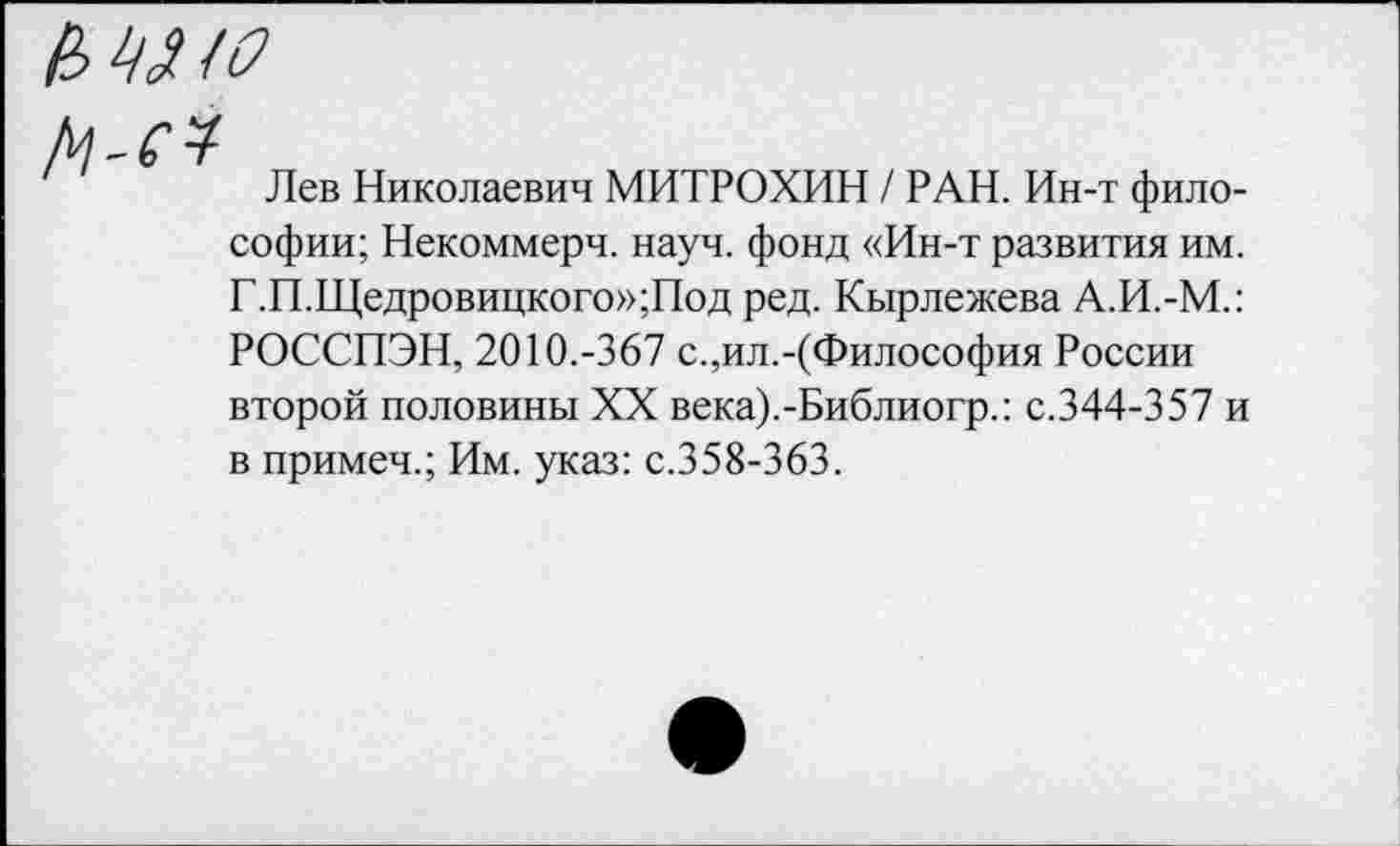 ﻿мм

Лев Николаевич МИТРОХИН / РАН. Ин-т фило-
софии; Некоммерч, науч, фонд «Ин-т развития им.
Г.П.Щедровицкого»;Под ред. Кырлежева А.И.-М.: РОССПЭН, 2010.-367 с.,ил.-(Философия России второй половины XX века).-Библиогр.: с.344-357 и в примеч.; Им. указ: с.358-363.